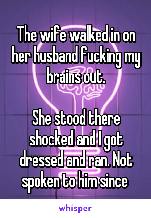 The wife walked in on her husband fucking my brains out.

She stood there shocked and I got dressed and ran. Not spoken to him since 