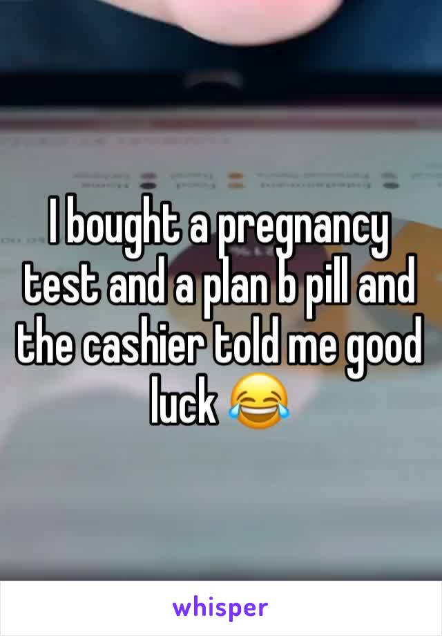 I bought a pregnancy test and a plan b pill and the cashier told me good luck 😂