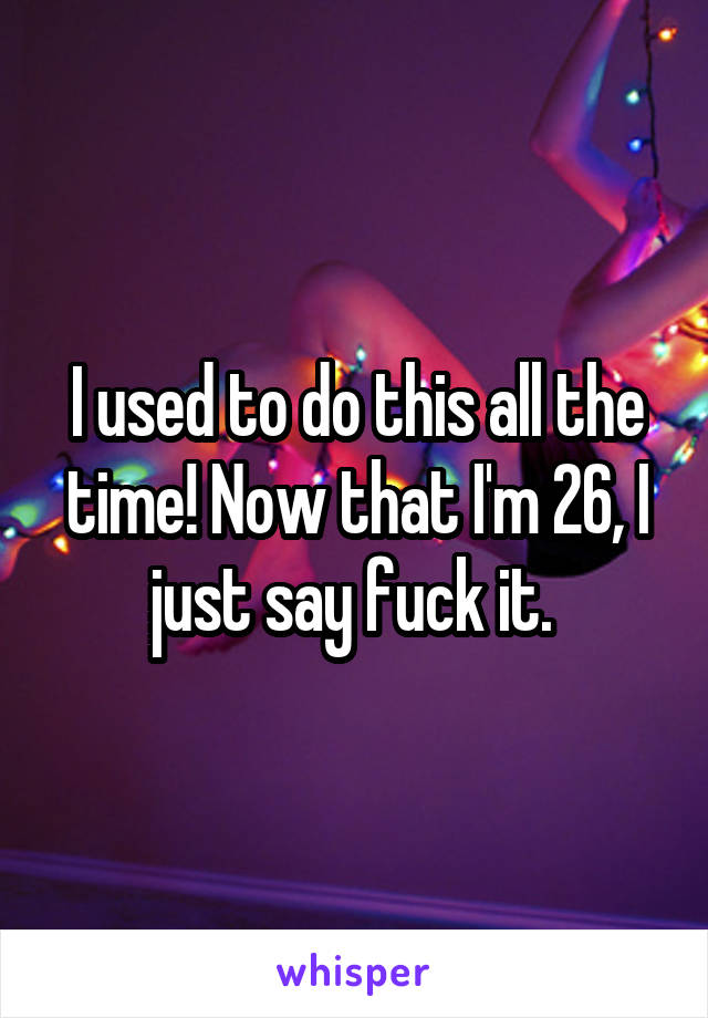 I used to do this all the time! Now that I'm 26, I just say fuck it. 