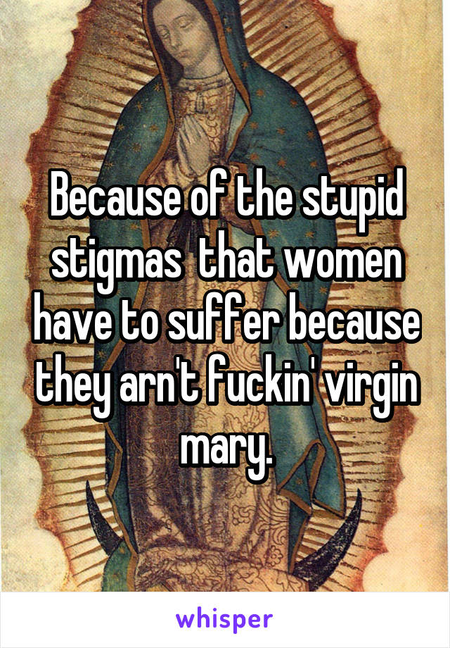  Because of the stupid stigmas  that women have to suffer because they arn't fuckin' virgin mary.