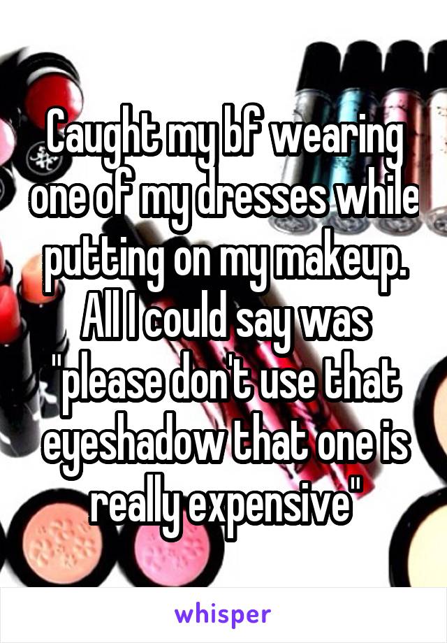 Caught my bf wearing one of my dresses while putting on my makeup. All I could say was "please don't use that eyeshadow that one is really expensive"