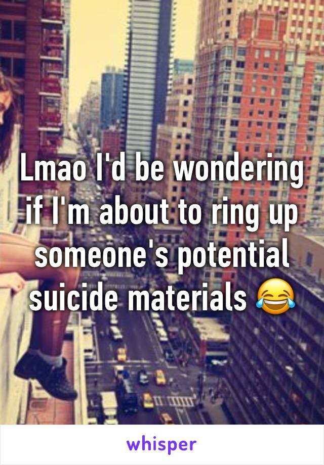 Lmao I'd be wondering if I'm about to ring up someone's potential suicide materials 😂