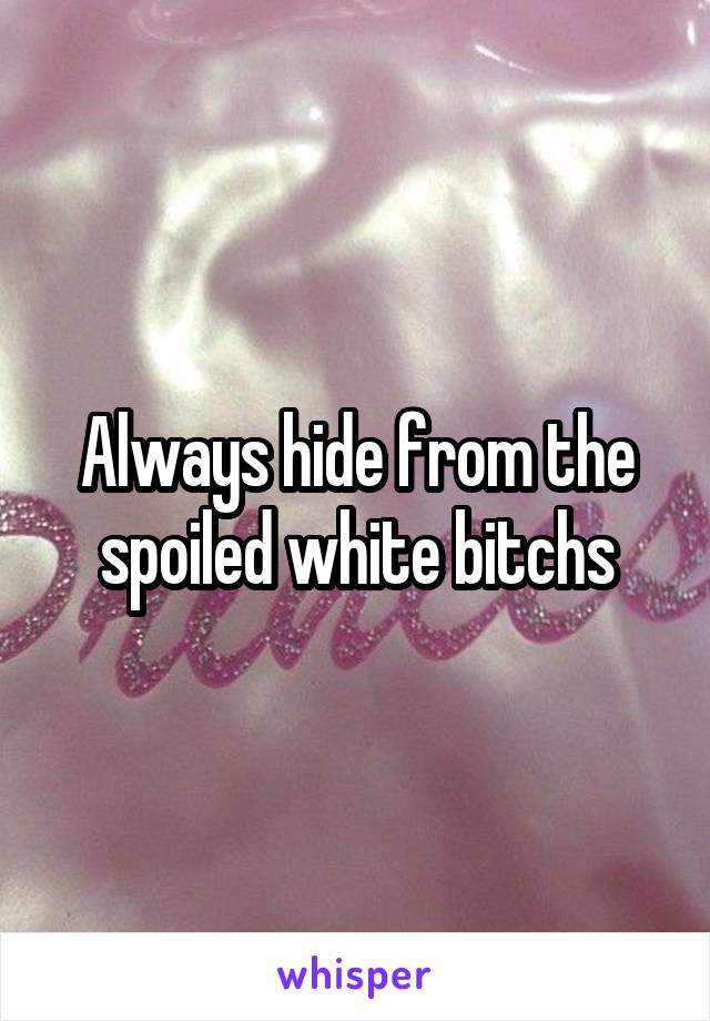 Always hide from the spoiled white bitchs