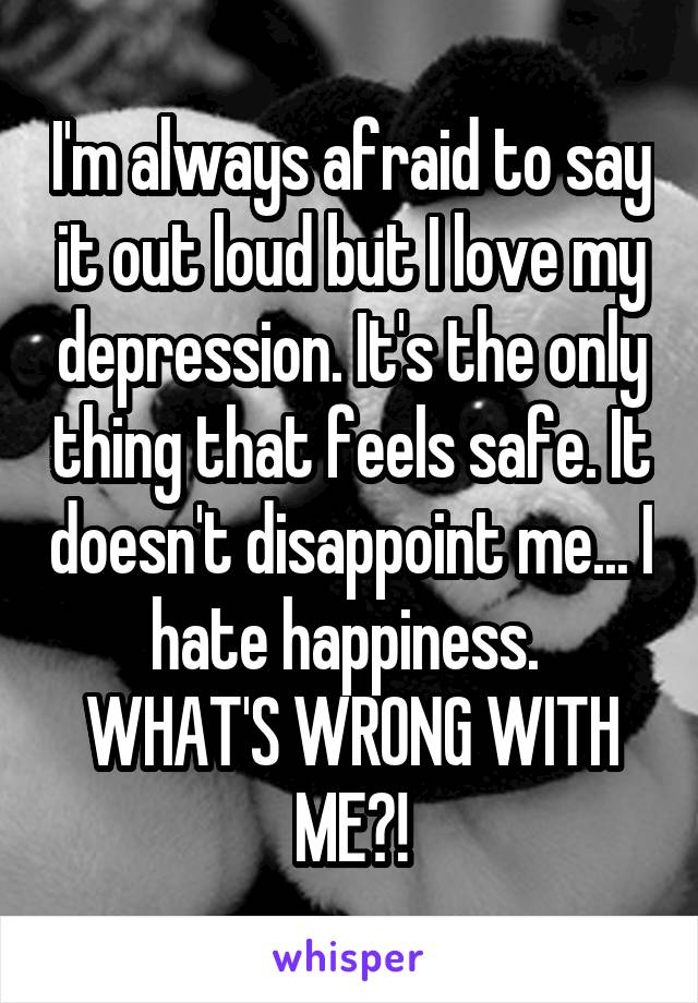 I'm always afraid to say it out loud but I love my depression. It's the only thing that feels safe. It doesn't disappoint me... I hate happiness. 
WHAT'S WRONG WITH ME?!