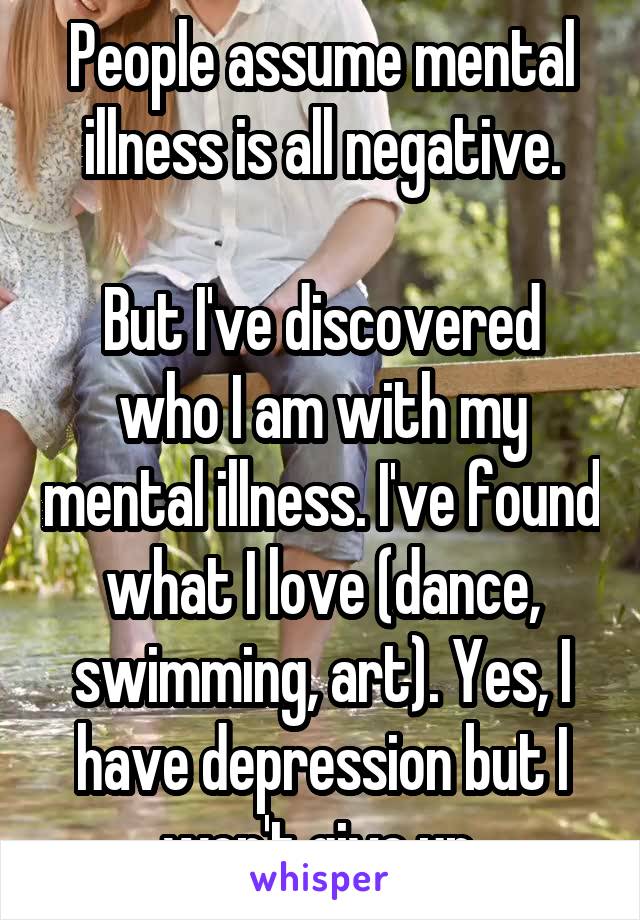 People assume mental illness is all negative.

But I've discovered who I am with my mental illness. I've found what I love (dance, swimming, art). Yes, I have depression but I won't give up.