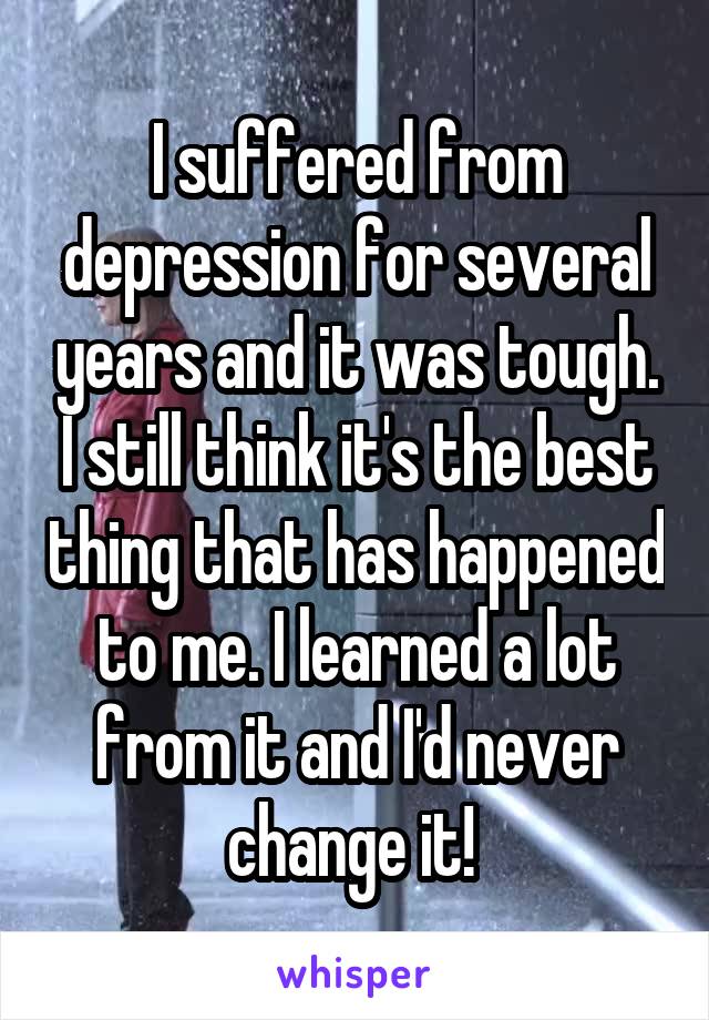 I suffered from depression for several years and it was tough. I still think it's the best thing that has happened to me. I learned a lot from it and I'd never change it! 
