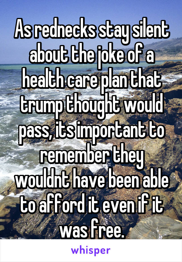 As rednecks stay silent about the joke of a health care plan that trump thought would pass, its important to remember they wouldnt have been able to afford it even if it was free.