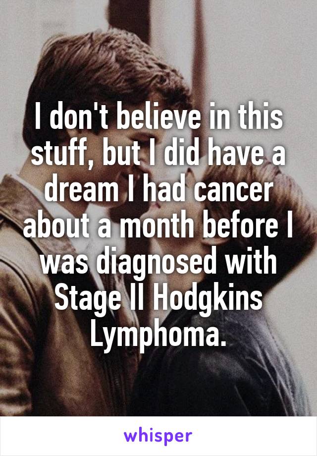 I don't believe in this stuff, but I did have a dream I had cancer about a month before I was diagnosed with Stage II Hodgkins Lymphoma.