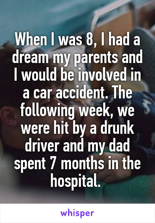 When I was 8, I had a dream my parents and I would be involved in a car accident. The following week, we were hit by a drunk driver and my dad spent 7 months in the hospital. 