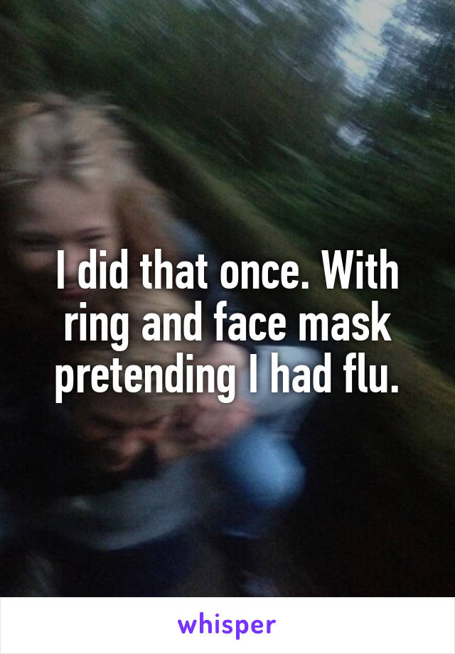 I did that once. With ring and face mask pretending I had flu.