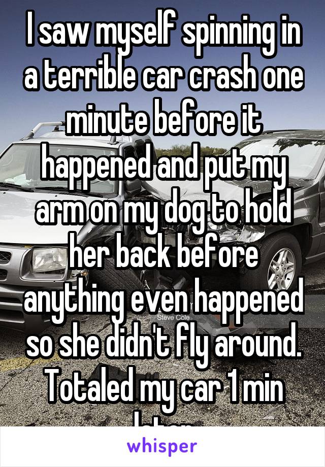 I saw myself spinning in a terrible car crash one minute before it happened and put my arm on my dog to hold her back before anything even happened so she didn't fly around. Totaled my car 1 min later