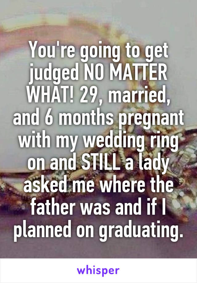 You're going to get judged NO MATTER WHAT! 29, married, and 6 months pregnant with my wedding ring on and STILL a lady asked me where the father was and if I planned on graduating.