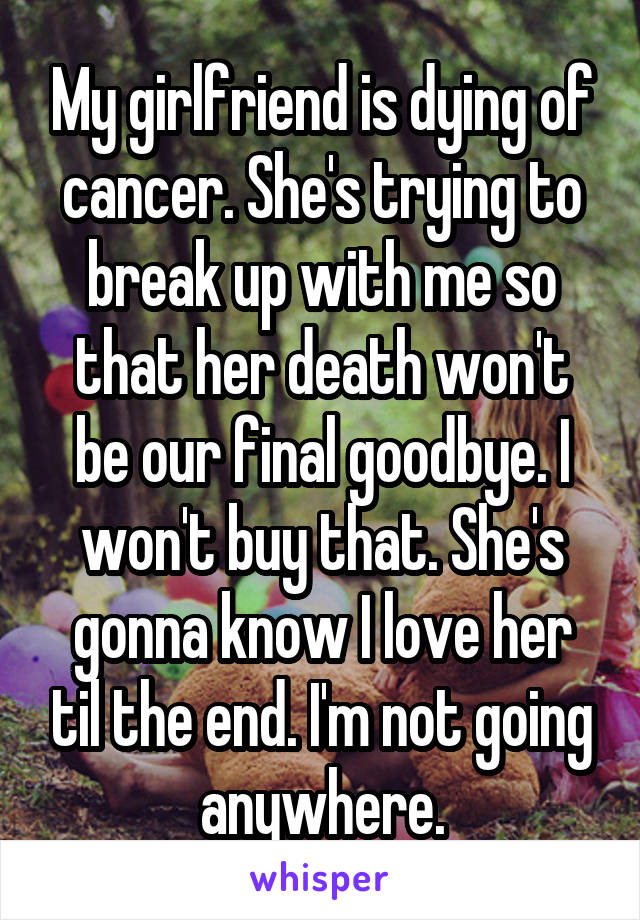 My girlfriend is dying of cancer. She's trying to break up with me so that her death won't be our final goodbye. I won't buy that. She's gonna know I love her til the end. I'm not going anywhere.