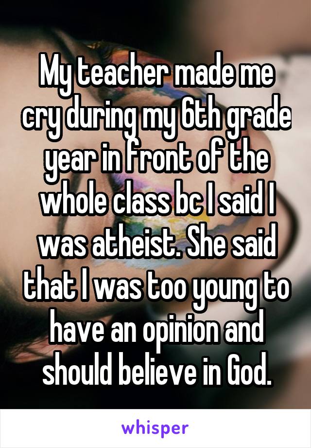 My teacher made me cry during my 6th grade year in front of the whole class bc I said I was atheist. She said that I was too young to have an opinion and should believe in God.