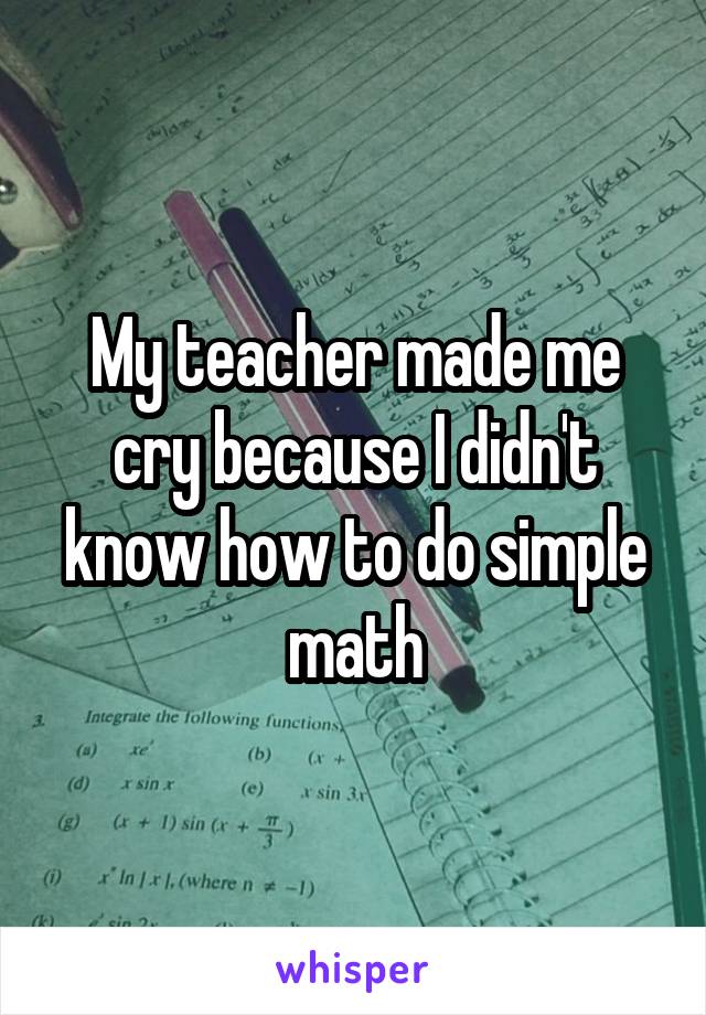 My teacher made me cry because I didn't know how to do simple math