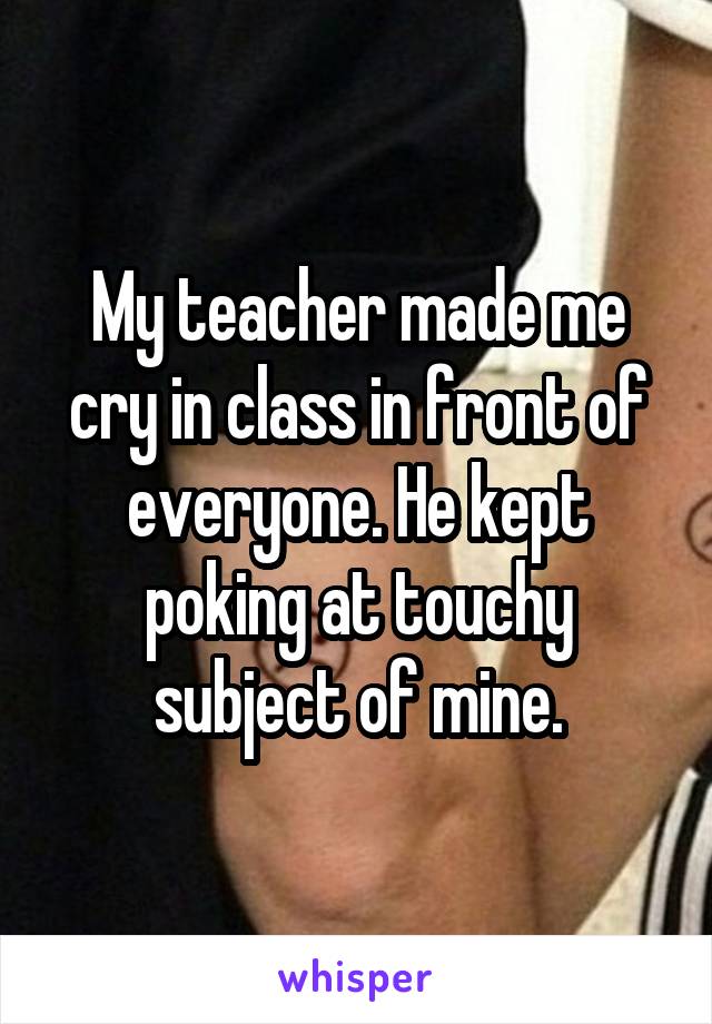 My teacher made me cry in class in front of everyone. He kept poking at touchy subject of mine.