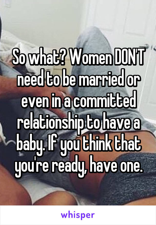 So what? Women DON'T need to be married or even in a committed relationship to have a baby. If you think that you're ready, have one.