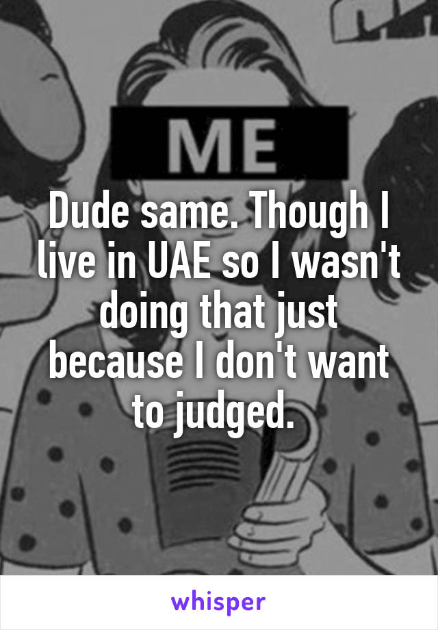 Dude same. Though I live in UAE so I wasn't doing that just because I don't want to judged. 