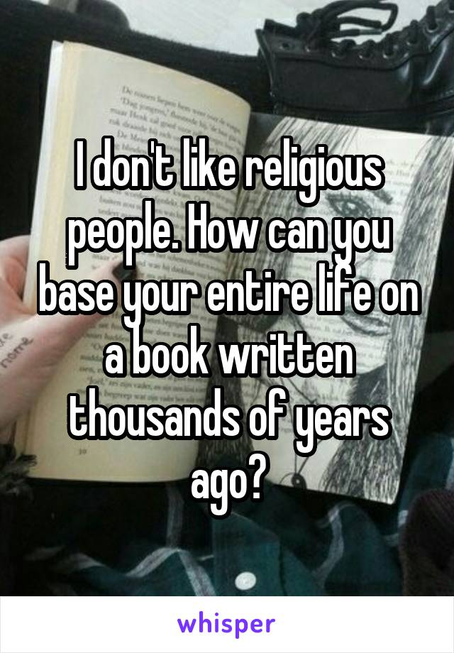 I don't like religious people. How can you base your entire life on a book written thousands of years ago?