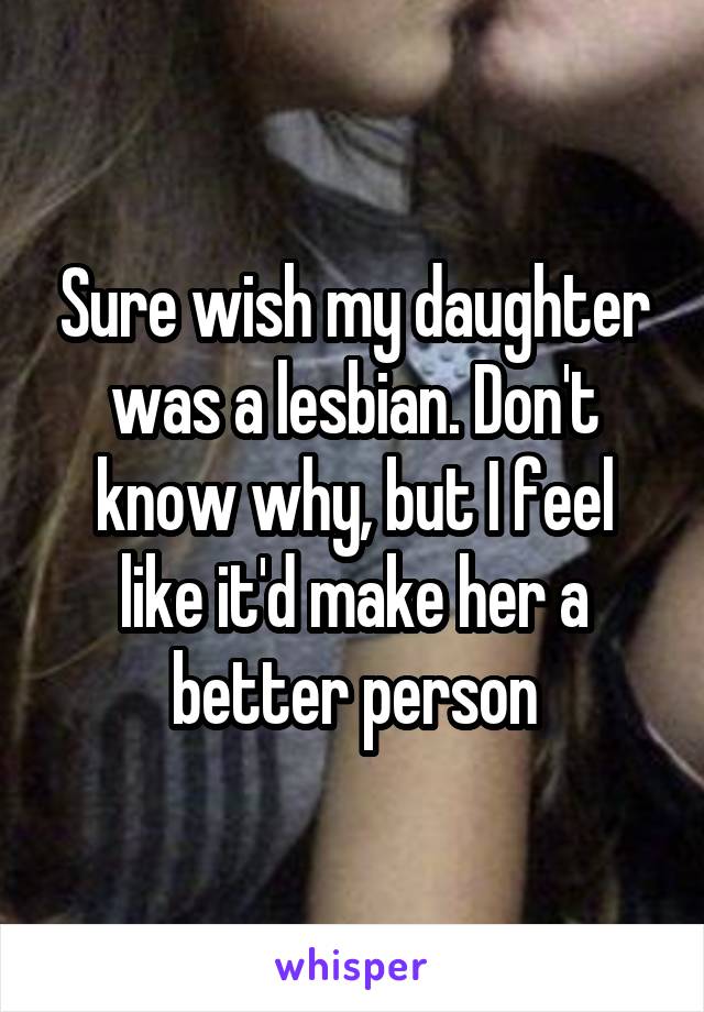 Sure wish my daughter was a lesbian. Don't know why, but I feel like it'd make her a better person