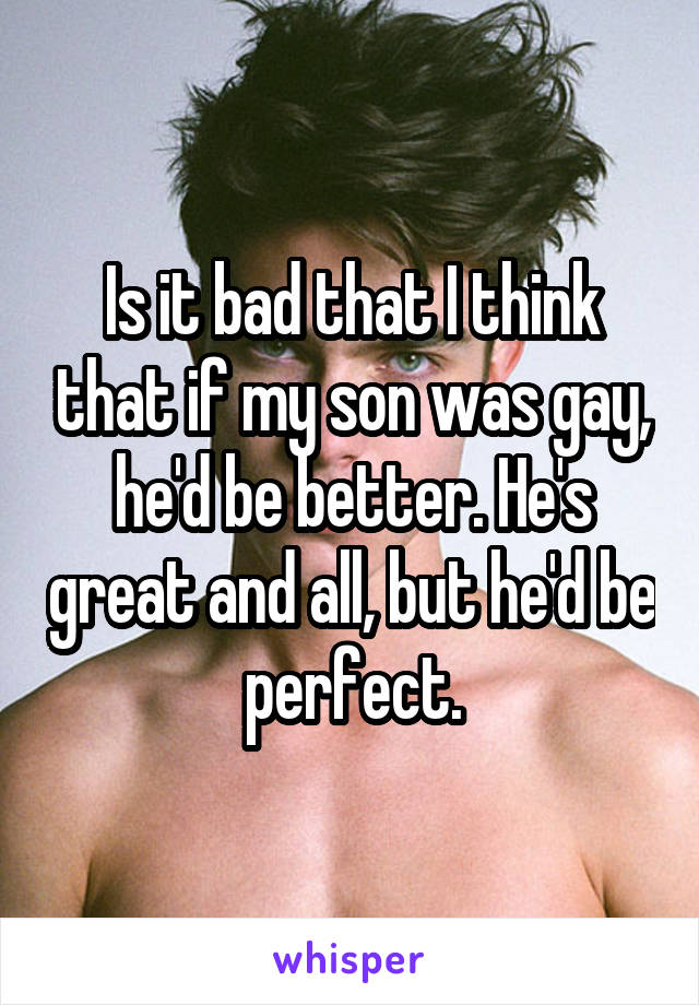 Is it bad that I think that if my son was gay, he'd be better. He's great and all, but he'd be perfect.