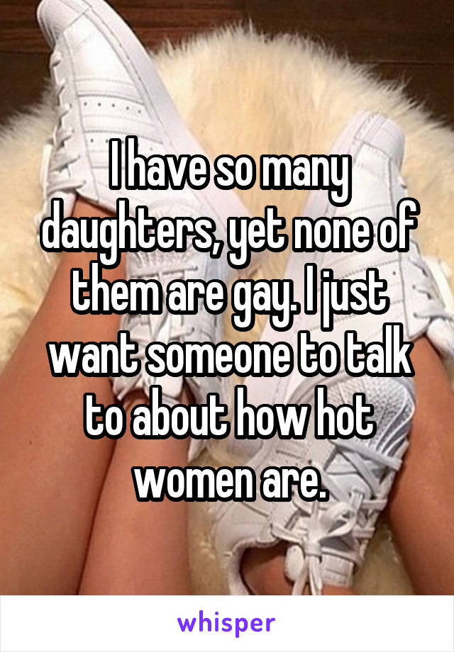 I have so many daughters, yet none of them are gay. I just want someone to talk to about how hot women are.