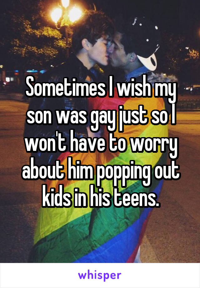 Sometimes I wish my son was gay just so I won't have to worry about him popping out kids in his teens.