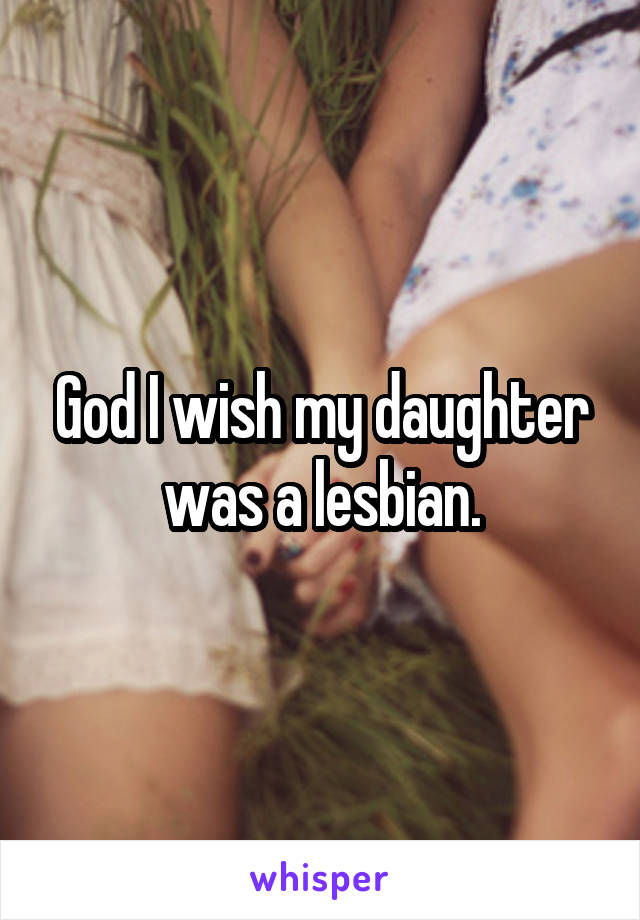God I wish my daughter was a lesbian.