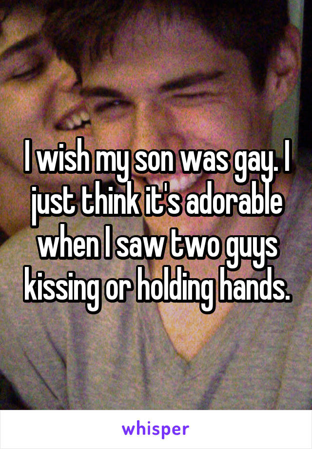 I wish my son was gay. I just think it's adorable when I saw two guys kissing or holding hands.