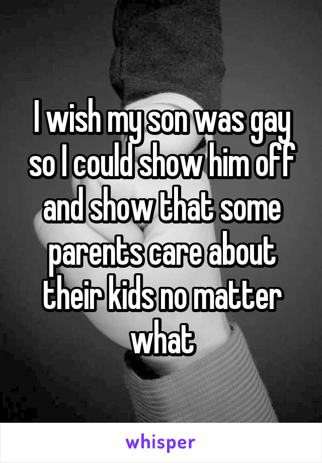 I wish my son was gay so I could show him off and show that some parents care about their kids no matter what