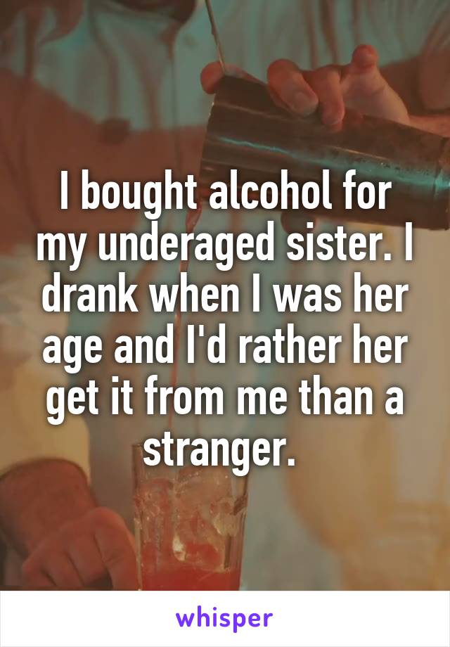 I bought alcohol for my underaged sister. I drank when I was her age and I'd rather her get it from me than a stranger. 