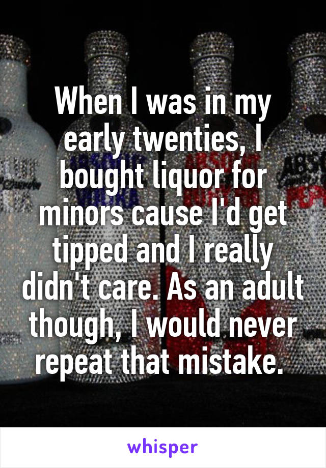 When I was in my early twenties, I bought liquor for minors cause I'd get tipped and I really didn't care. As an adult though, I would never repeat that mistake. 