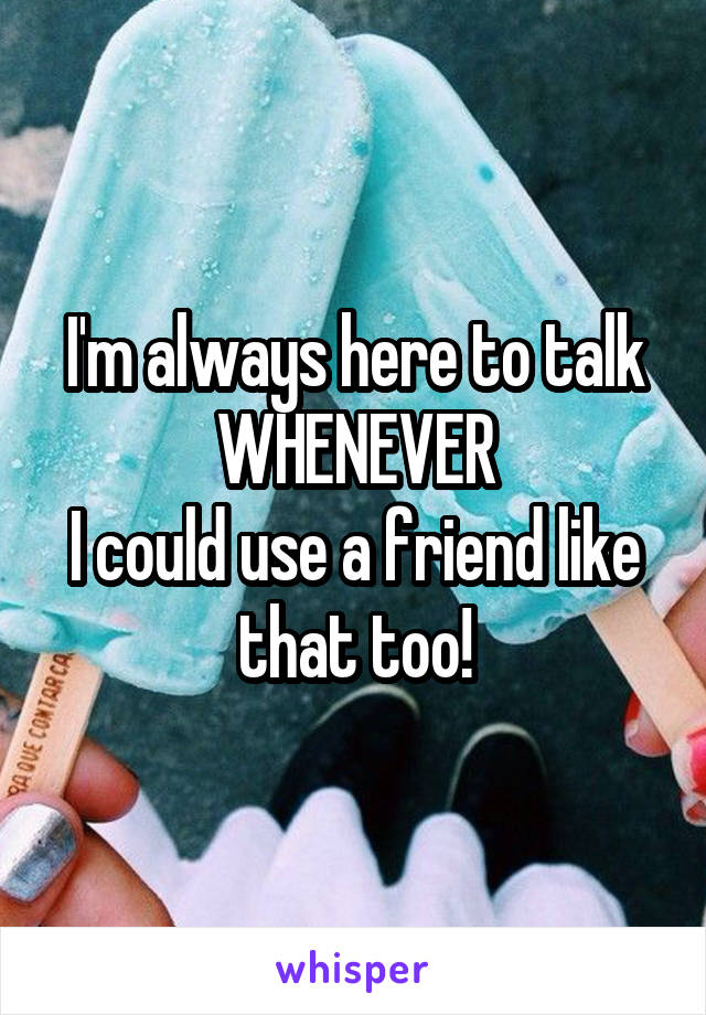 I'm always here to talk WHENEVER
I could use a friend like that too!