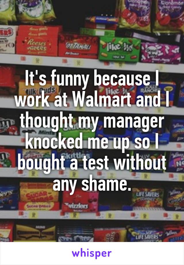 It's funny because I work at Walmart and I thought my manager knocked me up so I bought a test without any shame.