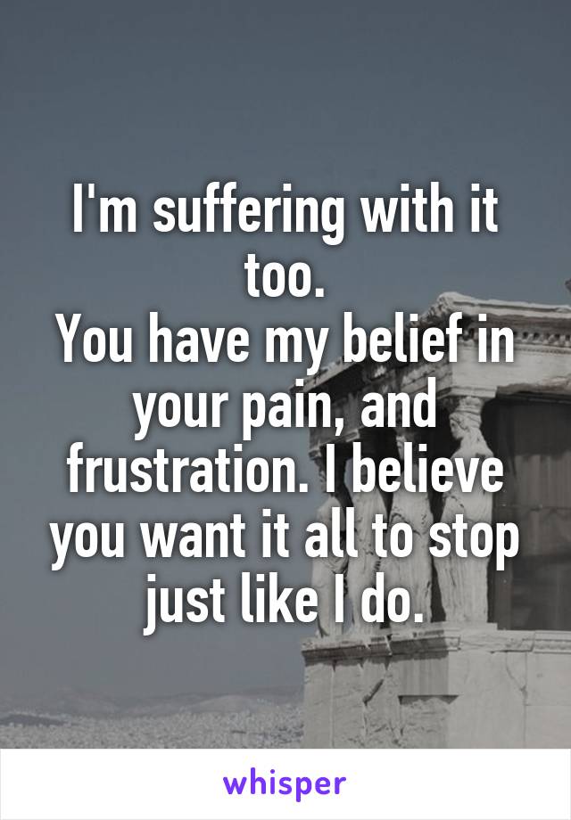 I'm suffering with it too.
You have my belief in your pain, and frustration. I believe you want it all to stop just like I do.