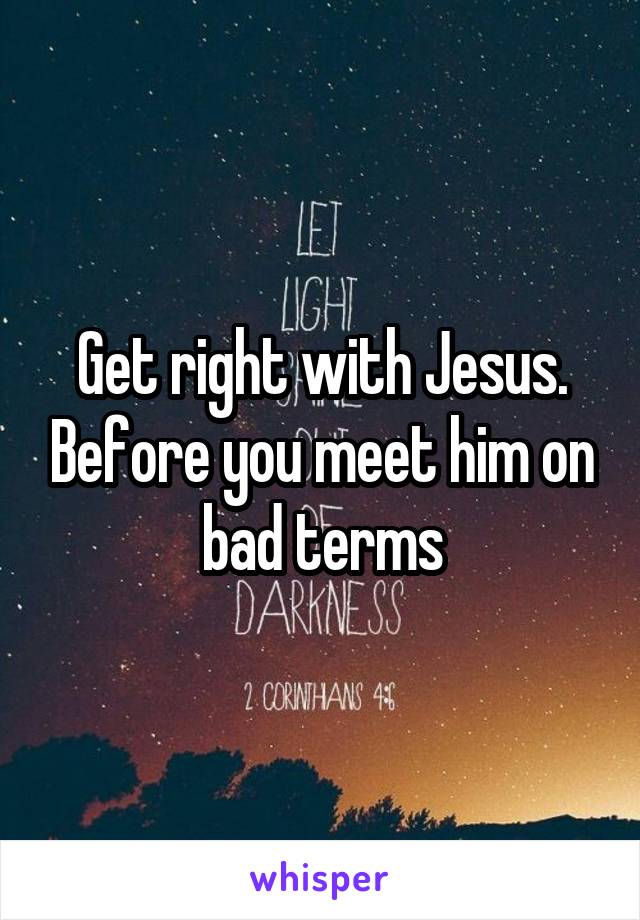 Get right with Jesus. Before you meet him on bad terms