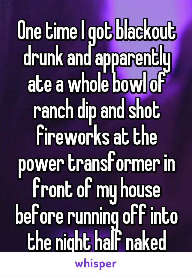 One time I got blackout drunk and apparently ate a whole bowl of ranch dip and shot fireworks at the power transformer in front of my house before running off into the night half naked