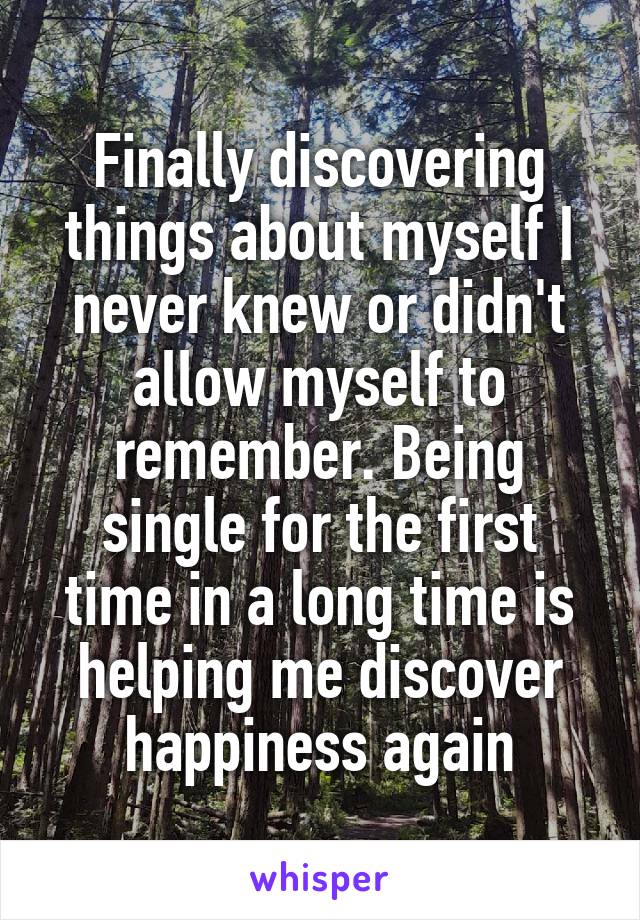 Finally discovering things about myself I never knew or didn't allow myself to remember. Being single for the first time in a long time is helping me discover happiness again