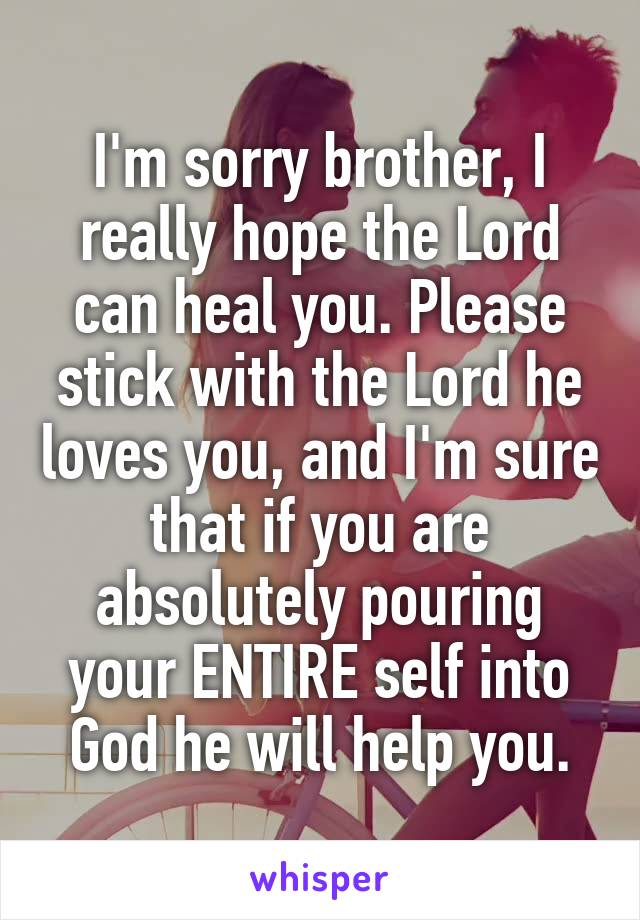I'm sorry brother, I really hope the Lord can heal you. Please stick with the Lord he loves you, and I'm sure that if you are absolutely pouring your ENTIRE self into God he will help you.