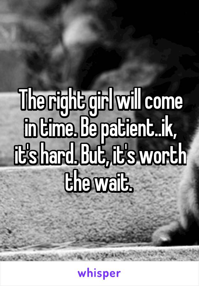 The right girl will come in time. Be patient..ik, it's hard. But, it's worth the wait. 