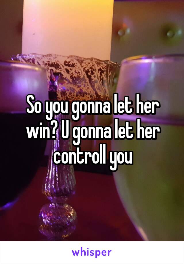 So you gonna let her win? U gonna let her controll you