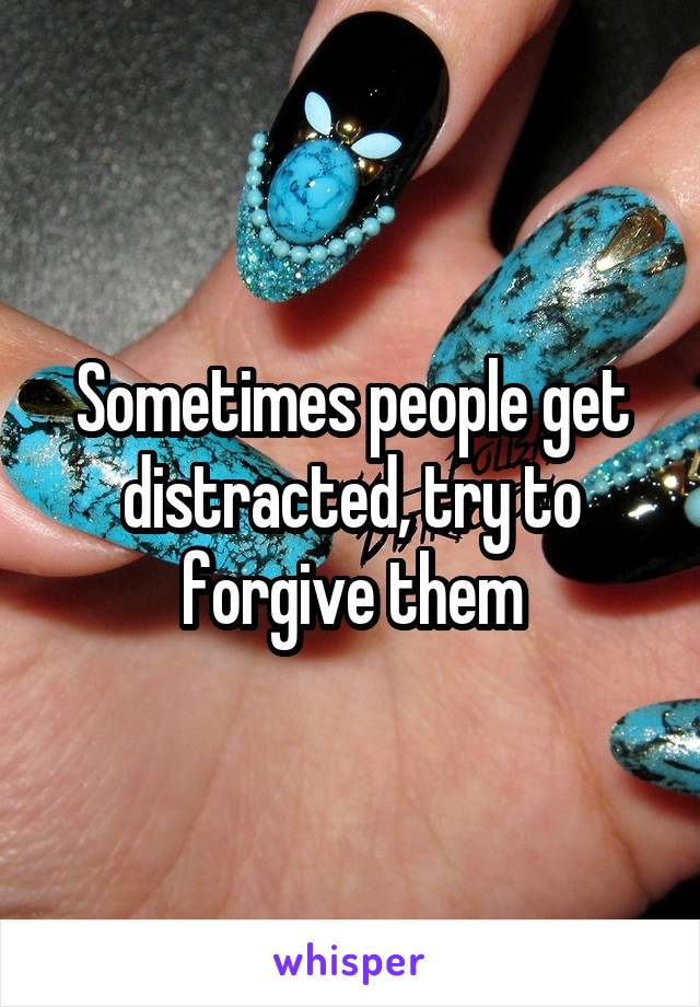 Sometimes people get distracted, try to forgive them