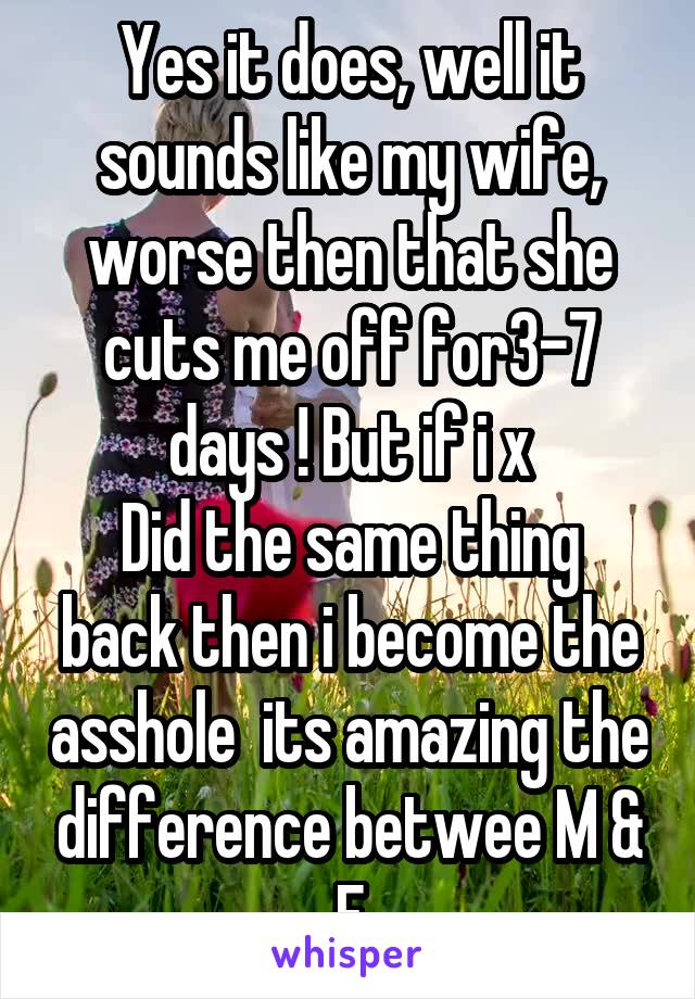 Yes it does, well it sounds like my wife, worse then that she cuts me off for3-7 days ! But if i x
Did the same thing back then i become the asshole  its amazing the difference betwee M & F