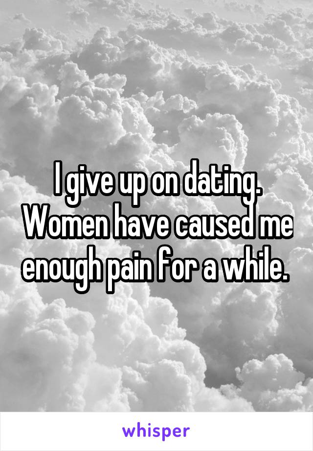 I give up on dating. Women have caused me enough pain for a while. 