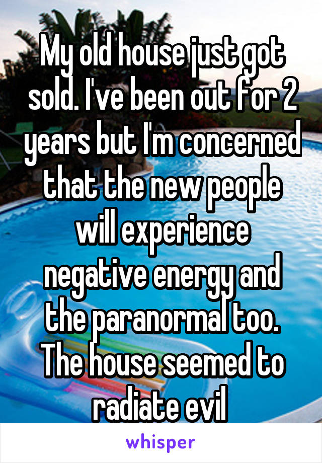 My old house just got sold. I've been out for 2 years but I'm concerned that the new people will experience negative energy and the paranormal too. The house seemed to radiate evil 