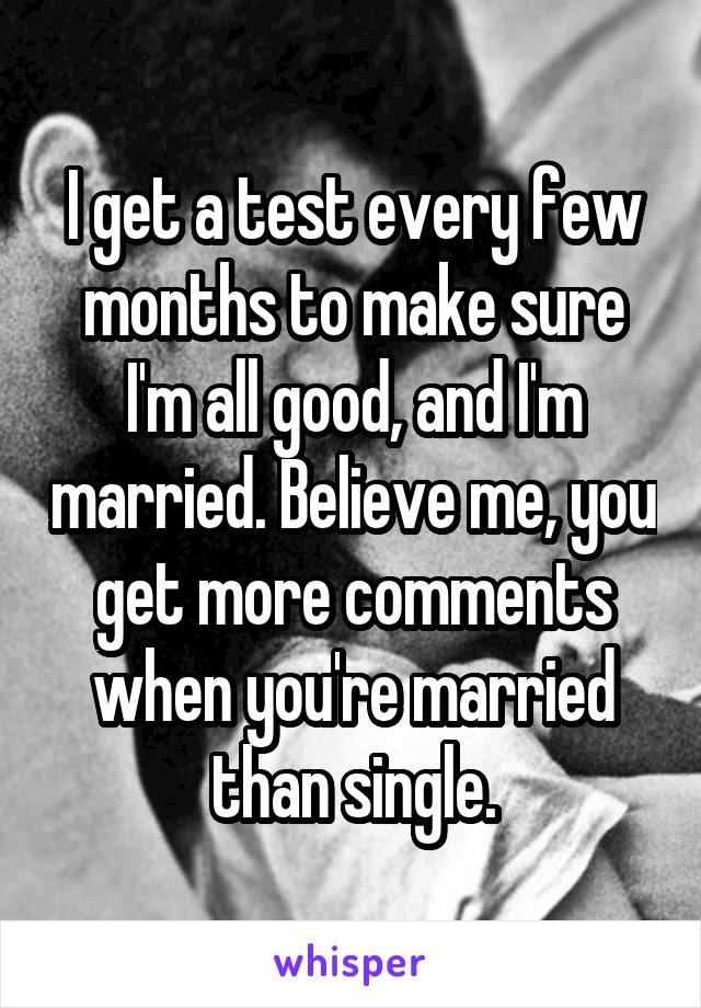 I get a test every few months to make sure I'm all good, and I'm married. Believe me, you get more comments when you're married than single.