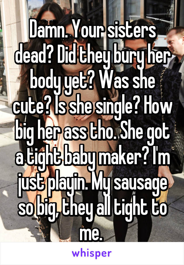 Damn. Your sisters dead? Did they bury her body yet? Was she cute? Is she single? How big her ass tho. She got a tight baby maker? I'm just playin. My sausage so big, they all tight to me. 