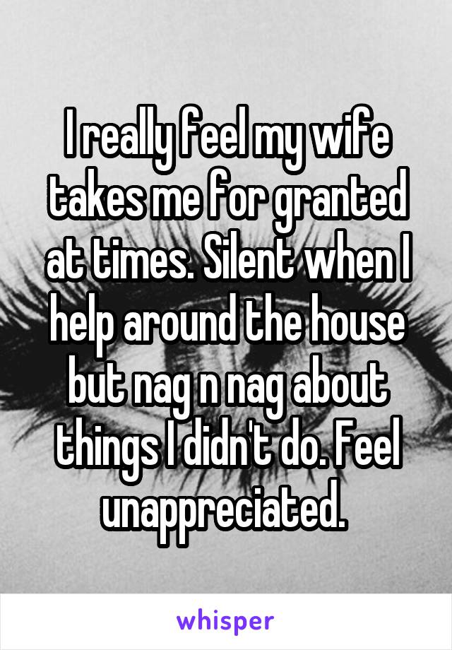 I really feel my wife takes me for granted at times. Silent when I help around the house but nag n nag about things I didn't do. Feel unappreciated. 
