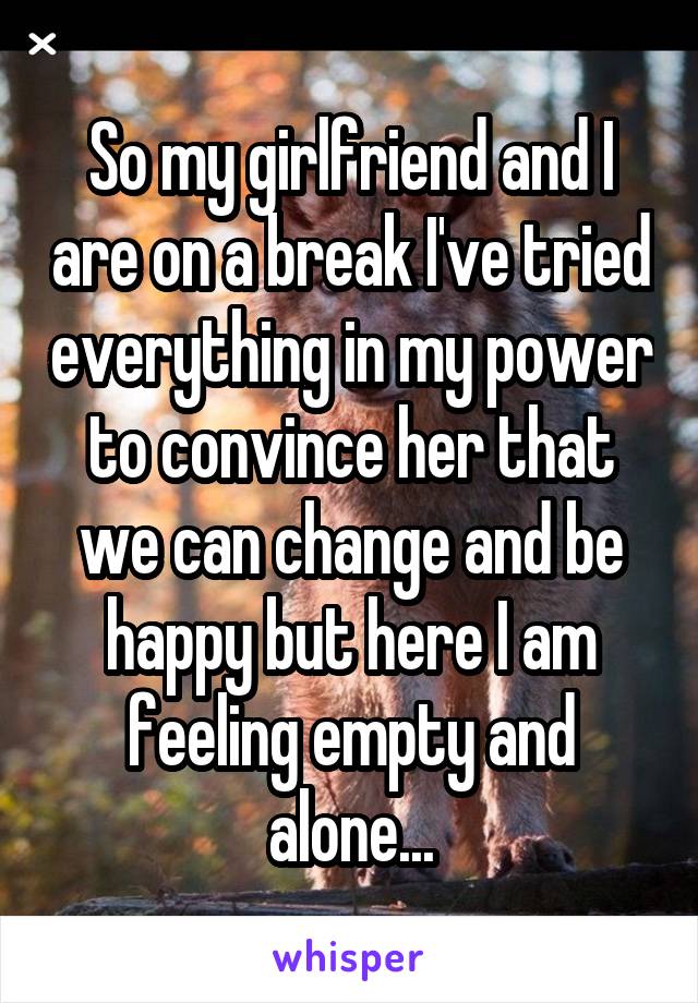 So my girlfriend and I are on a break I've tried everything in my power to convince her that we can change and be happy but here I am feeling empty and alone...