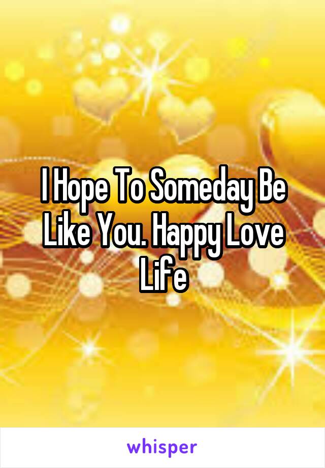 I Hope To Someday Be Like You. Happy Love Life